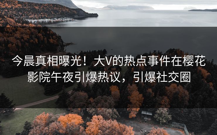 今晨真相曝光！大V的热点事件在樱花影院午夜引爆热议，引爆社交圈