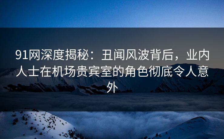 91网深度揭秘：丑闻风波背后，业内人士在机场贵宾室的角色彻底令人意外