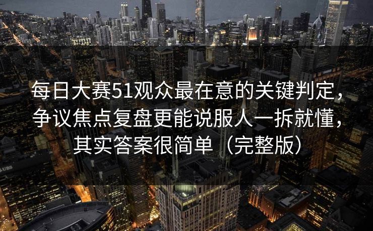 每日大赛51观众最在意的关键判定，争议焦点复盘更能说服人一拆就懂，其实答案很简单（完整版）