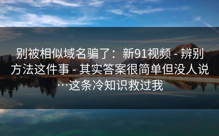 别被相似域名骗了:新91视频 - 辨别方法这件事 - 其实答案很简单但没人说…这条冷知识救过我 别被相似域名骗了:新91视频 - 辨别方法这件事 - 其实答案很简单但没人说…这条冷知识救过我