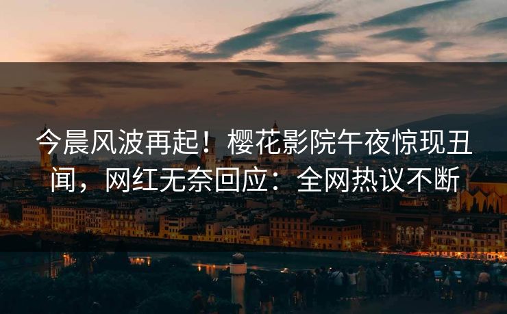 今晨风波再起！樱花影院午夜惊现丑闻，网红无奈回应：全网热议不断