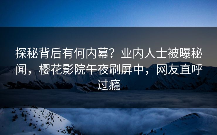 探秘背后有何内幕？业内人士被曝秘闻，樱花影院午夜刷屏中，网友直呼过瘾