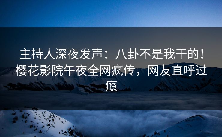 主持人深夜发声：八卦不是我干的！樱花影院午夜全网疯传，网友直呼过瘾