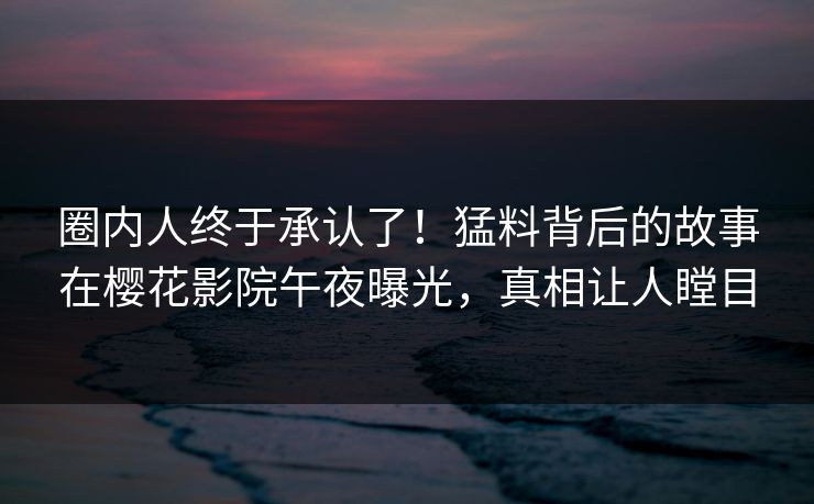 圈内人终于承认了！猛料背后的故事在樱花影院午夜曝光，真相让人瞠目