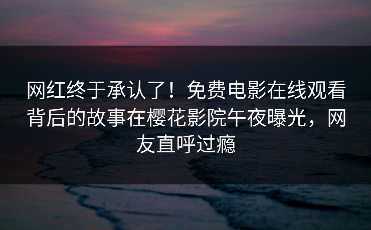 网红终于承认了！免费电影在线观看背后的故事在樱花影院午夜曝光，网友直呼过瘾