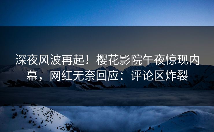 深夜风波再起！樱花影院午夜惊现内幕，网红无奈回应：评论区炸裂