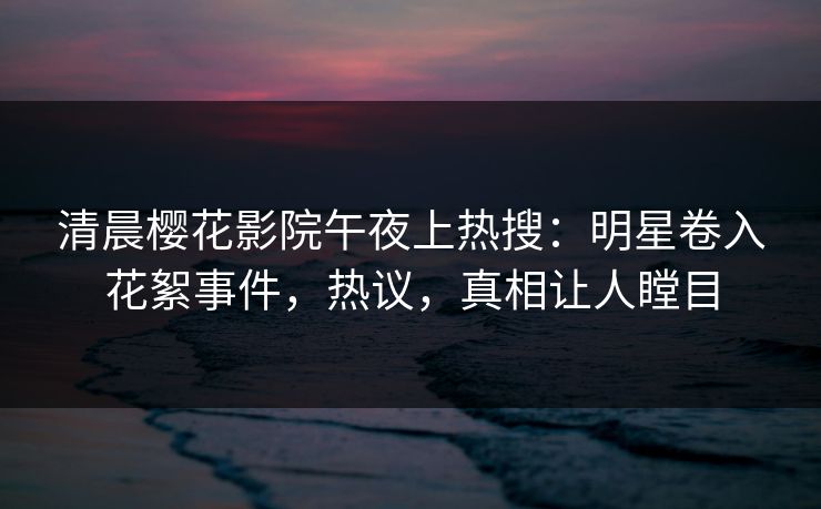 清晨樱花影院午夜上热搜：明星卷入花絮事件，热议，真相让人瞠目