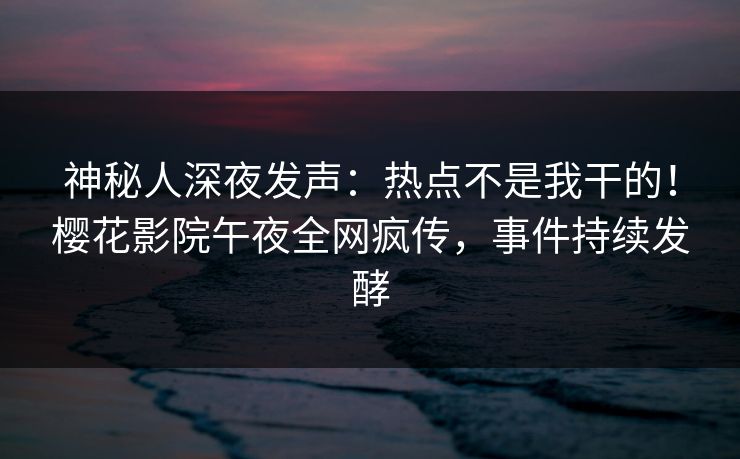 神秘人深夜发声：热点不是我干的！樱花影院午夜全网疯传，事件持续发酵