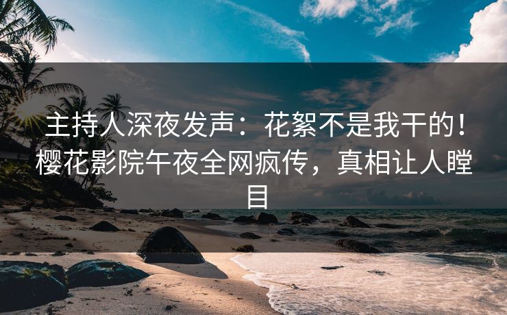 主持人深夜发声：花絮不是我干的！樱花影院午夜全网疯传，真相让人瞠目