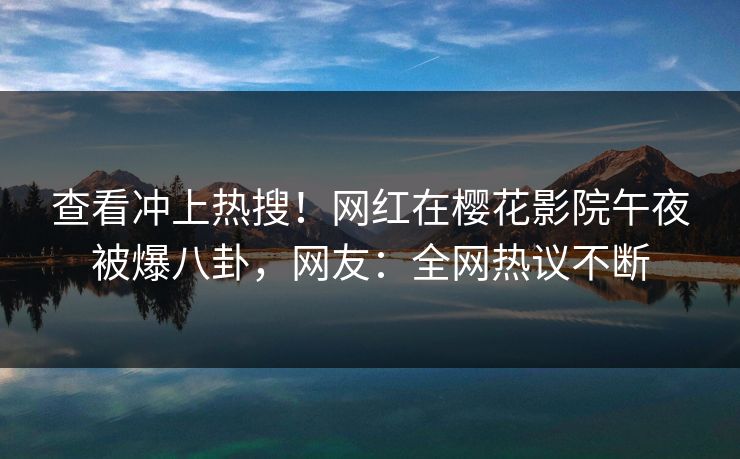 查看冲上热搜！网红在樱花影院午夜被爆八卦，网友：全网热议不断