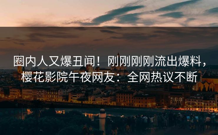 圈内人又爆丑闻！刚刚刚刚流出爆料，樱花影院午夜网友：全网热议不断