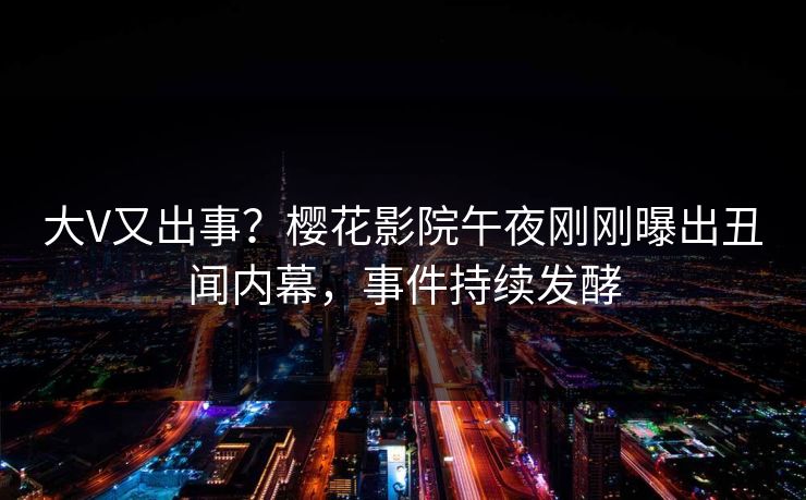 大V又出事？樱花影院午夜刚刚曝出丑闻内幕，事件持续发酵