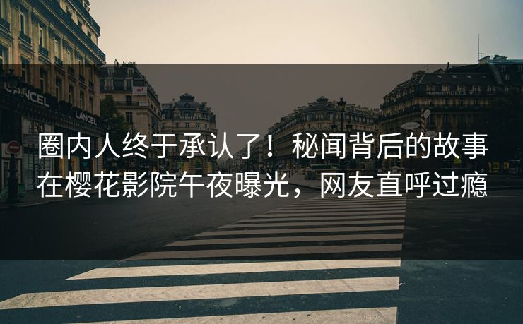 圈内人终于承认了！秘闻背后的故事在樱花影院午夜曝光，网友直呼过瘾