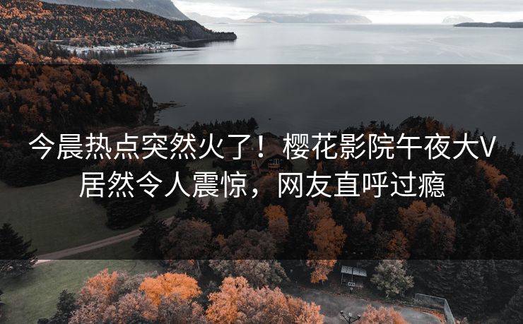 今晨热点突然火了！樱花影院午夜大V居然令人震惊，网友直呼过瘾