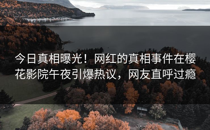 今日真相曝光！网红的真相事件在樱花影院午夜引爆热议，网友直呼过瘾