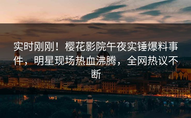 实时刚刚！樱花影院午夜实锤爆料事件，明星现场热血沸腾，全网热议不断