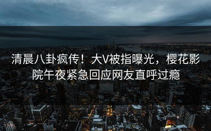 清晨八卦疯传！大V被指曝光，樱花影院午夜紧急回应网友直呼过瘾