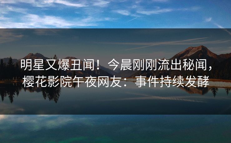 明星又爆丑闻！今晨刚刚流出秘闻，樱花影院午夜网友：事件持续发酵