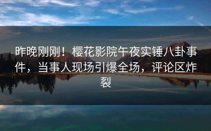 昨晚刚刚！樱花影院午夜实锤八卦事件，当事人现场引爆全场，评论区炸裂