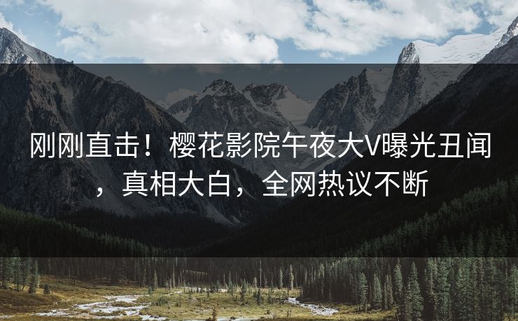 刚刚直击！樱花影院午夜大V曝光丑闻，真相大白，全网热议不断