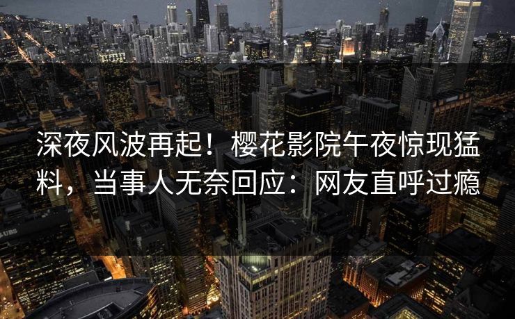 深夜风波再起！樱花影院午夜惊现猛料，当事人无奈回应：网友直呼过瘾