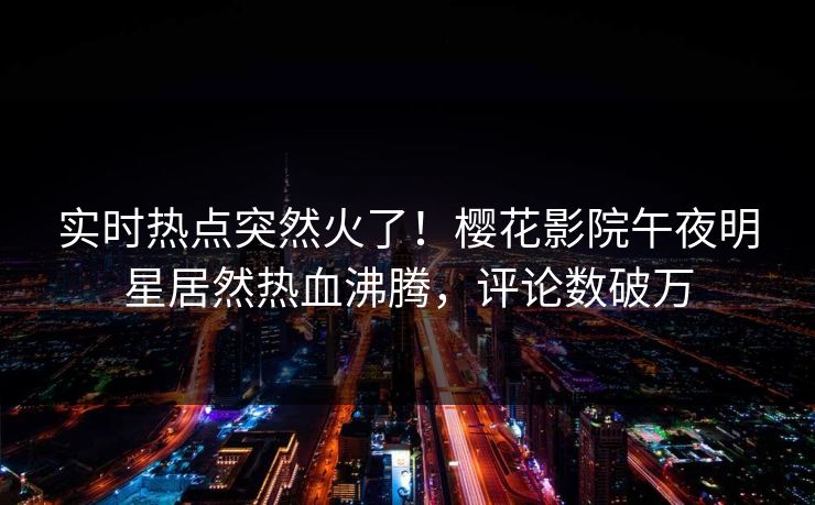实时热点突然火了！樱花影院午夜明星居然热血沸腾，评论数破万