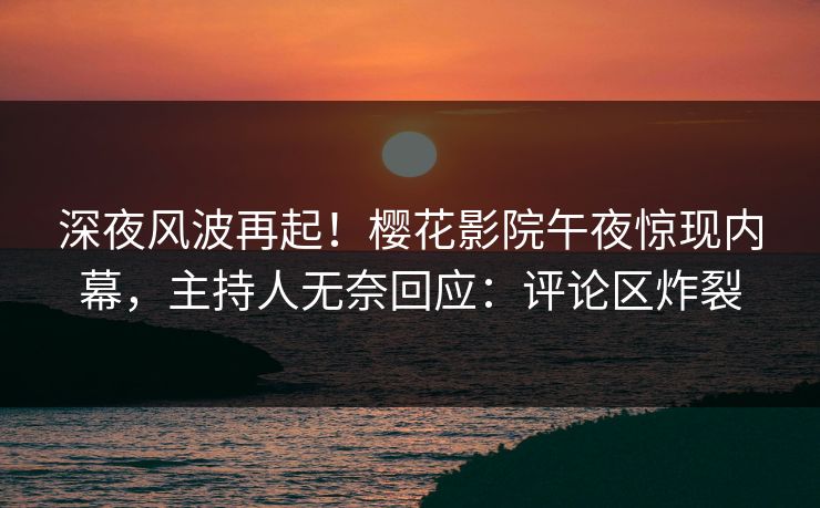 深夜风波再起！樱花影院午夜惊现内幕，主持人无奈回应：评论区炸裂