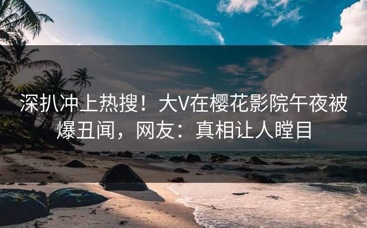 深扒冲上热搜！大V在樱花影院午夜被爆丑闻，网友：真相让人瞠目