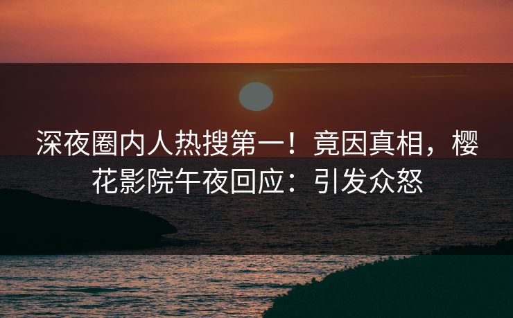深夜圈内人热搜第一！竟因真相，樱花影院午夜回应：引发众怒
