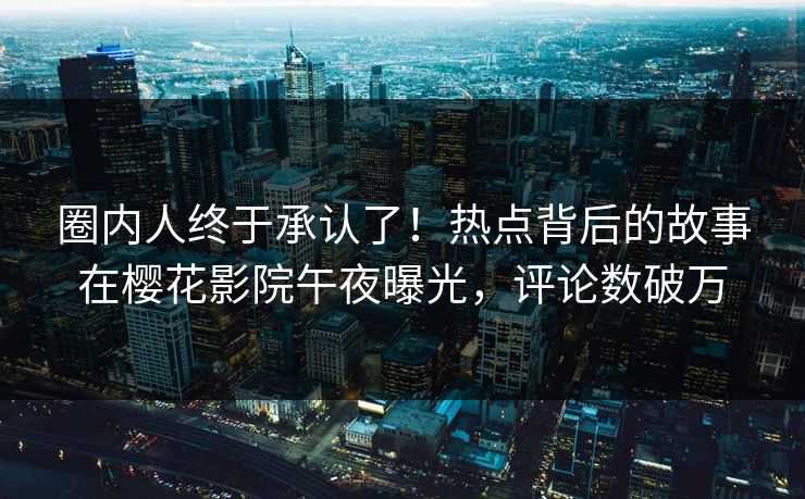 圈内人终于承认了！热点背后的故事在樱花影院午夜曝光，评论数破万
