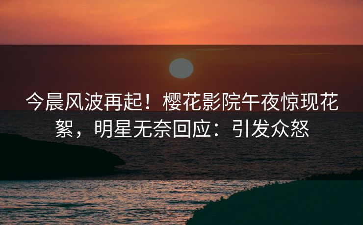 今晨风波再起！樱花影院午夜惊现花絮，明星无奈回应：引发众怒