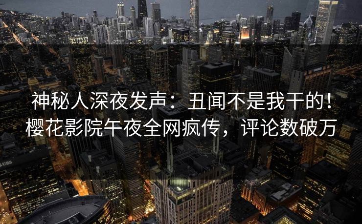 神秘人深夜发声：丑闻不是我干的！樱花影院午夜全网疯传，评论数破万