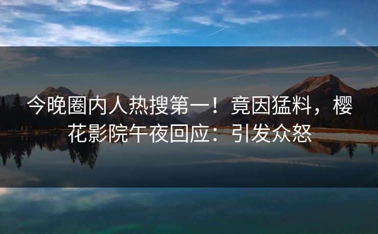 今晚圈内人热搜第一！竟因猛料，樱花影院午夜回应：引发众怒