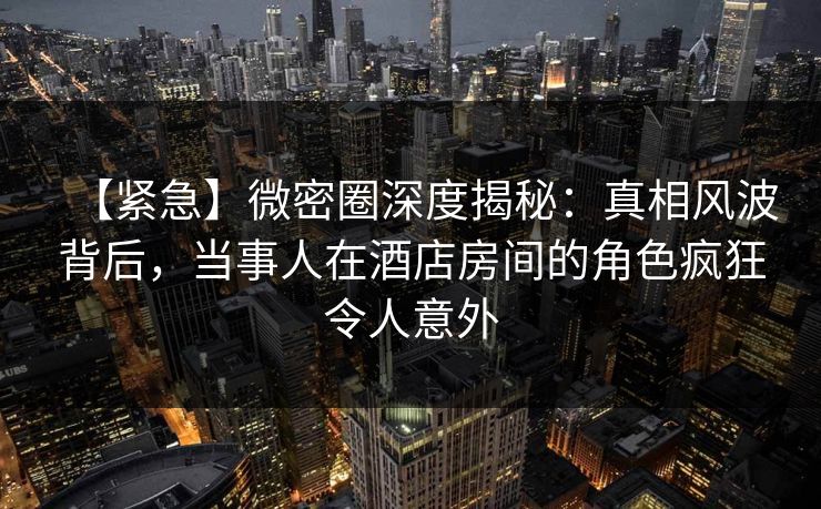 【紧急】微密圈深度揭秘：真相风波背后，当事人在酒店房间的角色疯狂令人意外
