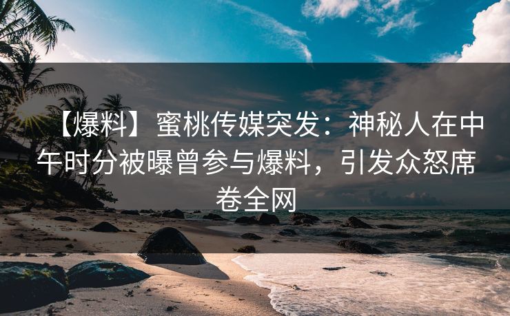 【爆料】蜜桃传媒突发：神秘人在中午时分被曝曾参与爆料，引发众怒席卷全网