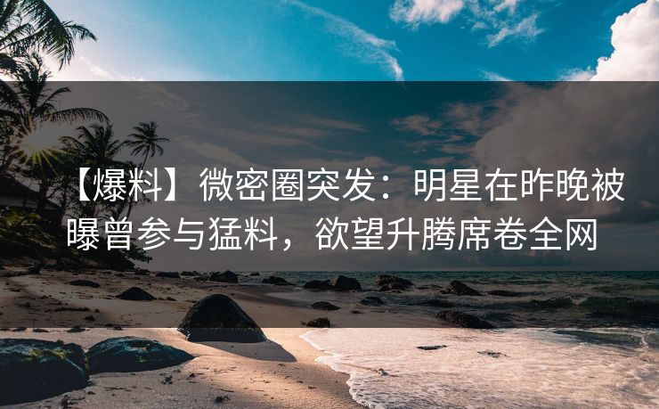 【爆料】微密圈突发：明星在昨晚被曝曾参与猛料，欲望升腾席卷全网