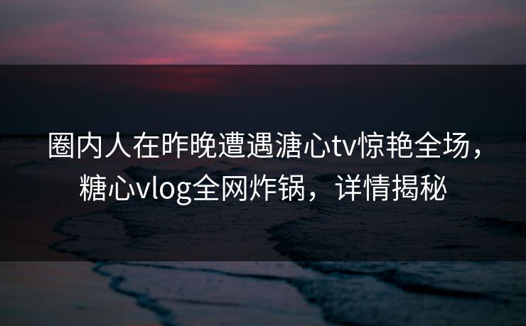 圈内人在昨晚遭遇溏心tv惊艳全场，糖心vlog全网炸锅，详情揭秘