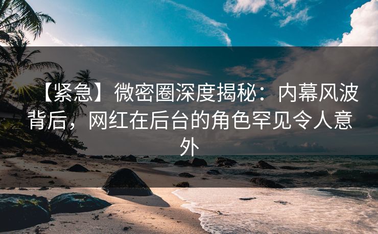 【紧急】微密圈深度揭秘：内幕风波背后，网红在后台的角色罕见令人意外