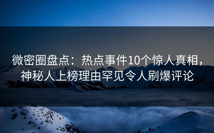 微密圈盘点：热点事件10个惊人真相，神秘人上榜理由罕见令人刷爆评论