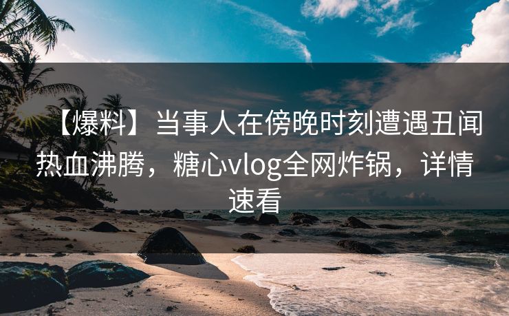 【爆料】当事人在傍晚时刻遭遇丑闻热血沸腾，糖心vlog全网炸锅，详情速看