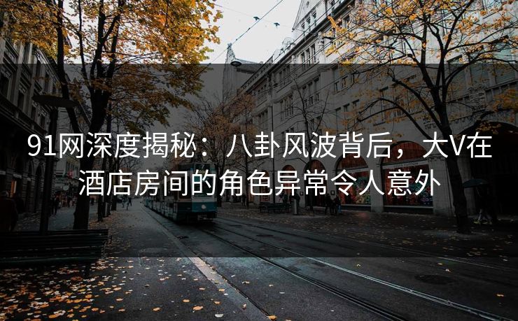 91网深度揭秘：八卦风波背后，大V在酒店房间的角色异常令人意外
