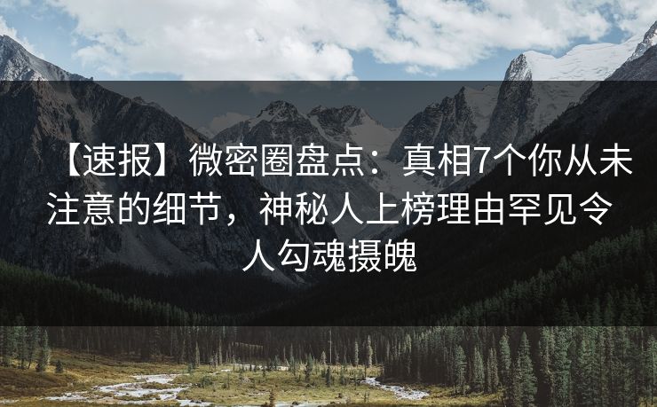 【速报】微密圈盘点：真相7个你从未注意的细节，神秘人上榜理由罕见令人勾魂摄魄