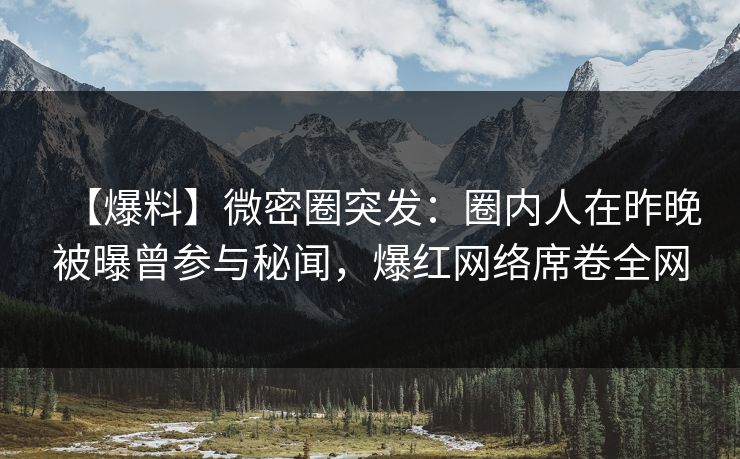 【爆料】微密圈突发：圈内人在昨晚被曝曾参与秘闻，爆红网络席卷全网