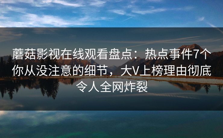 蘑菇影视在线观看盘点：热点事件7个你从没注意的细节，大V上榜理由彻底令人全网炸裂