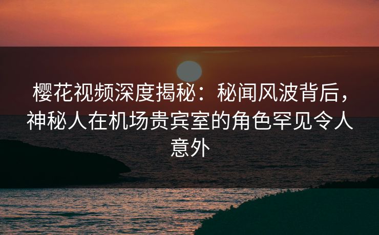 樱花视频深度揭秘：秘闻风波背后，神秘人在机场贵宾室的角色罕见令人意外
