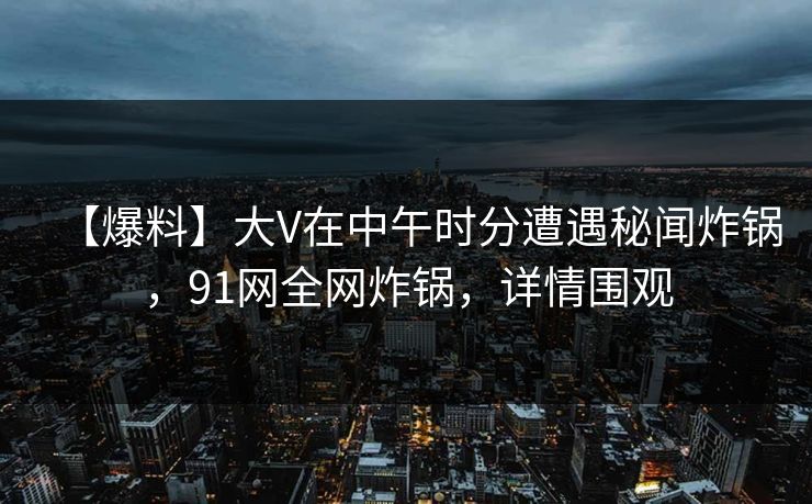 【爆料】大V在中午时分遭遇秘闻炸锅，91网全网炸锅，详情围观