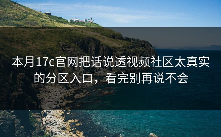 本月17c官网把话说透视频社区太真实的分区入口，看完别再说不会