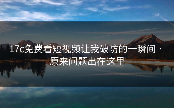 17c免费看短视频让我破防的一瞬间 · 原来问题出在这里