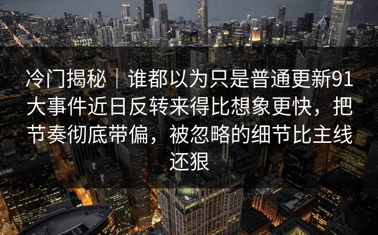 冷门揭秘｜谁都以为只是普通更新91大事件近日反转来得比想象更快，把节奏彻底带偏，被忽略的细节比主线还狠
