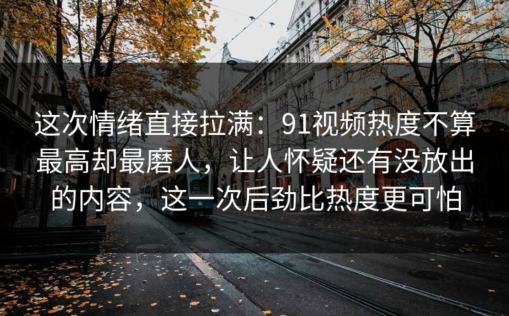 这次情绪直接拉满：91视频热度不算最高却最磨人，让人怀疑还有没放出的内容，这一次后劲比热度更可怕